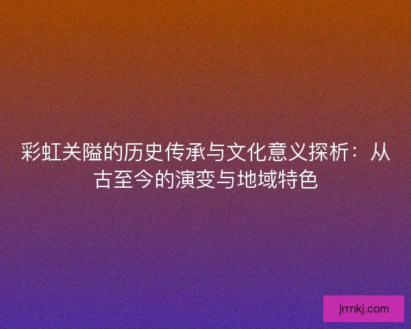 彩虹关隘的历史传承与文化意义探析：从古至今的演变与地域特色