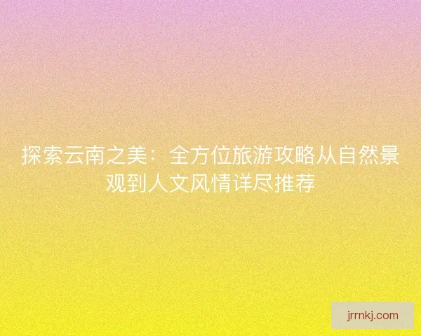 探索云南之美：全方位旅游攻略从自然景观到人文风情详尽推荐