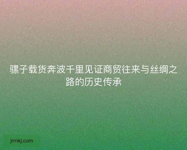 骡子载货奔波千里见证商贸往来与丝绸之路的历史传承