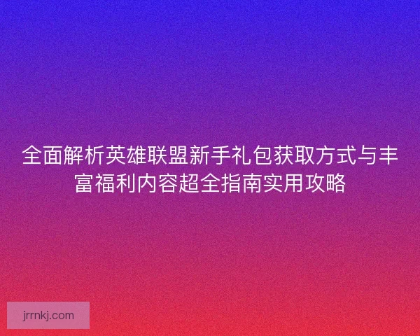 全面解析英雄联盟新手礼包获取方式与丰富福利内容超全指南实用攻略