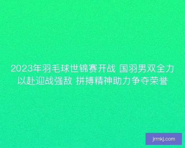 2023年羽毛球世锦赛开战 国羽男双全力以赴迎战强敌 拼搏精神助力争夺荣誉