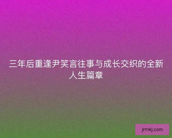 三年后重逢尹笑言往事与成长交织的全新人生篇章