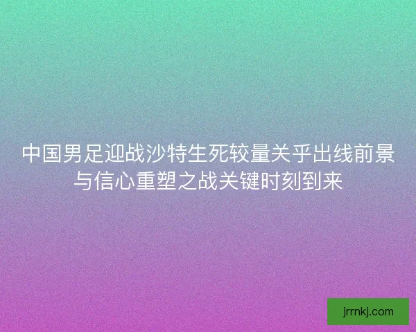 中国男足迎战沙特生死较量关乎出线前景与信心重塑之战关键时刻到来 中国男足迎战沙特生死较量关乎出线前景与信心重塑之战关键时刻到来